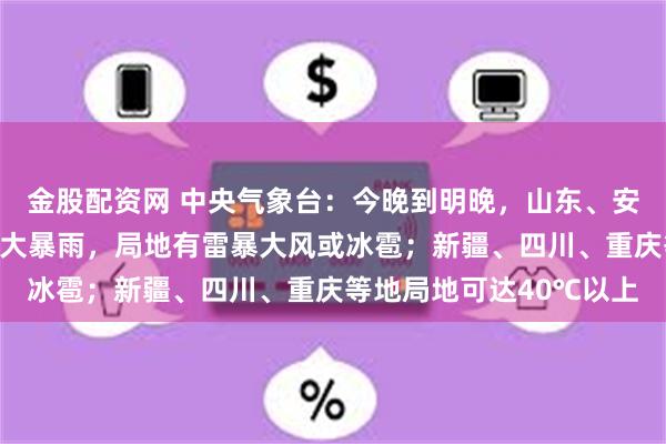 金股配资网 中央气象台:今晚到明晚,山东、安徽、江苏、云南等地有大暴雨,局地有雷暴大风或冰雹;新疆、四川、重庆等地局地可达40℃以上