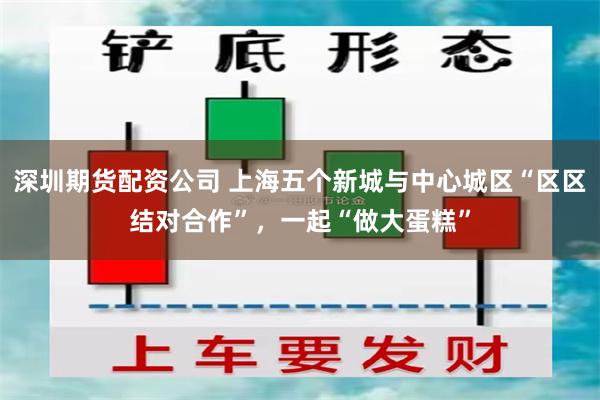 深圳期货配资公司 上海五个新城与中心城区“区区结对合作”，一起“做大蛋糕”