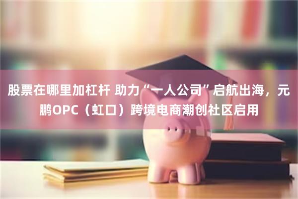 股票在哪里加杠杆 助力“一人公司”启航出海，元鹏OPC（虹口）跨境电商潮创社区启用