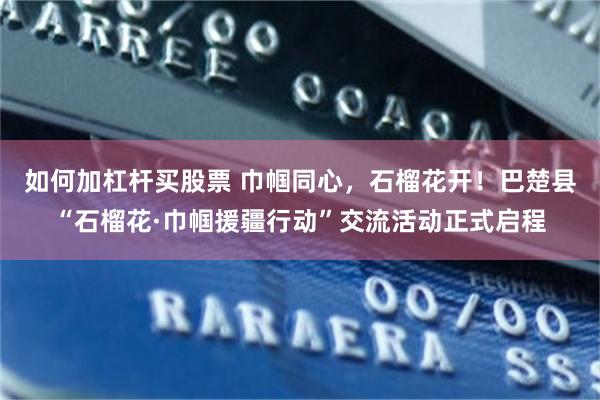 如何加杠杆买股票 巾帼同心，石榴花开！巴楚县“石榴花·巾帼援疆行动”交流活动正式启程
