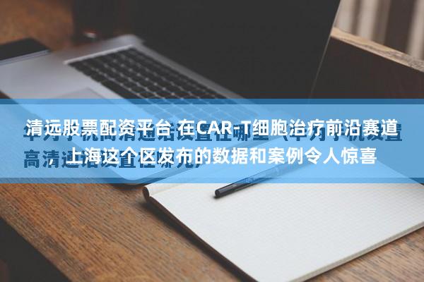 清远股票配资平台 在CAR-T细胞治疗前沿赛道,上海这个区发布的数据和案例令人惊喜