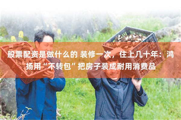 股票配资是做什么的 装修一次，住上几十年：鸿扬用“不转包”把房子装成耐用消费品