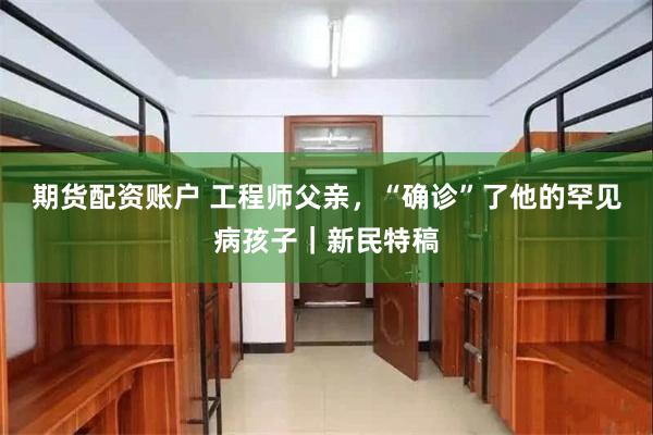 期货配资账户 工程师父亲，“确诊”了他的罕见病孩子｜新民特稿