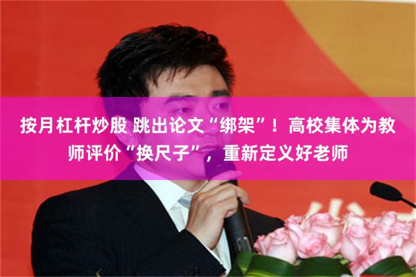 按月杠杆炒股 跳出论文“绑架”！高校集体为教师评价“换尺子”，重新定义好老师