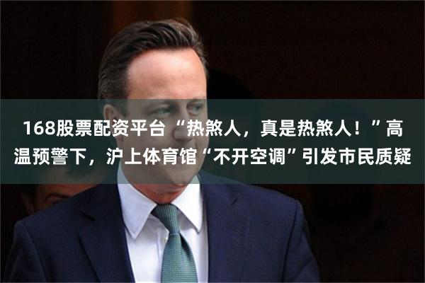 168股票配资平台 “热煞人，真是热煞人！”高温预警下，沪上体育馆“不开空调”引发市民质疑