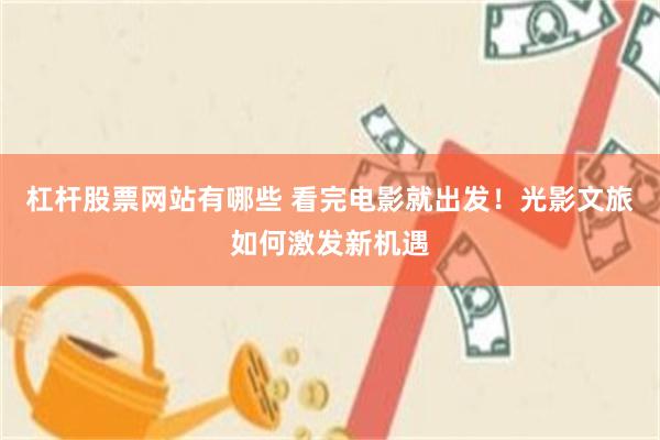 杠杆股票网站有哪些 看完电影就出发！光影文旅如何激发新机遇