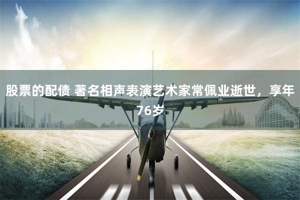 股票的配债 著名相声表演艺术家常佩业逝世，享年76岁