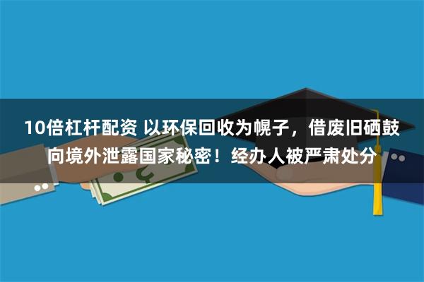 10倍杠杆配资 以环保回收为幌子，借废旧硒鼓向境外泄露国家秘密！经办人被严肃处分