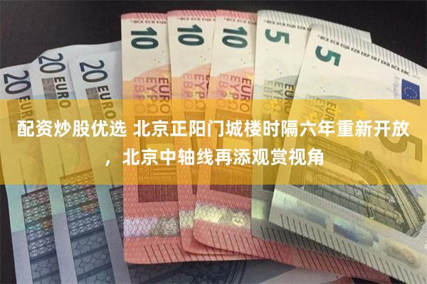 配资炒股优选 北京正阳门城楼时隔六年重新开放,北京中轴线再添观赏视角