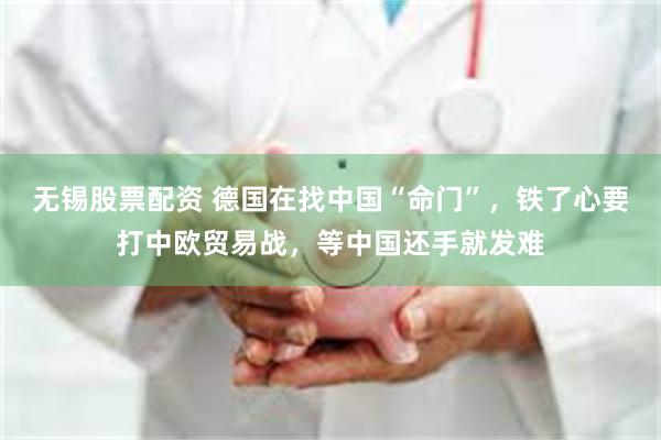 无锡股票配资 德国在找中国“命门”，铁了心要打中欧贸易战，等中国还手就发难