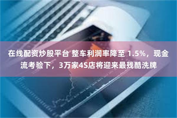 在线配资炒股平台 整车利润率降至 1.5%，现金流考验下，3万家4S店将迎来最残酷洗牌
