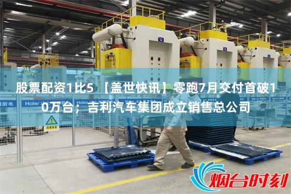 股票配资1比5 【盖世快讯】零跑7月交付首破10万台；吉利汽车集团成立销售总公司