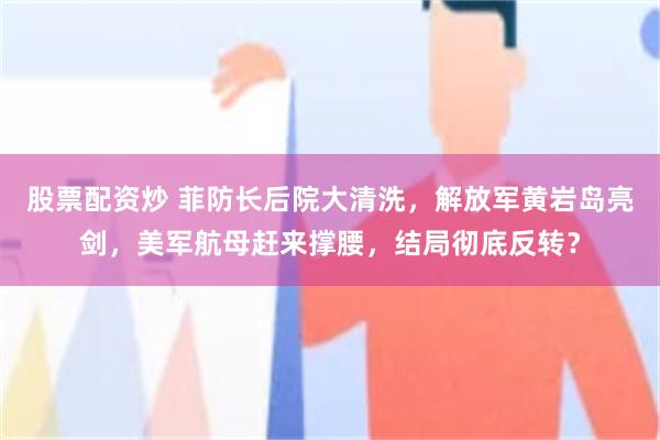 股票配资炒 菲防长后院大清洗，解放军黄岩岛亮剑，美军航母赶来撑腰，结局彻底反转？