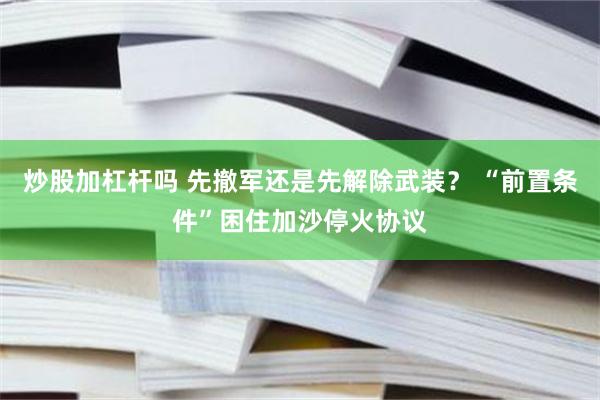 炒股加杠杆吗 先撤军还是先解除武装？ “前置条件”困住加沙停火协议