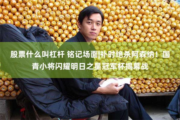 股票什么叫杠杆 铭记场面|补时绝杀阿森纳！国青小将闪耀明日之星冠军杯揭幕战