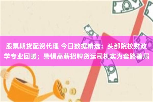 股票期货配资代理 今日数据精选:头部院校财政学专业回暖;警惕高薪招聘货运司机实为套路骗局