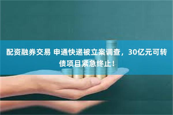 配资融券交易 申通快递被立案调查，30亿元可转债项目紧急终止！