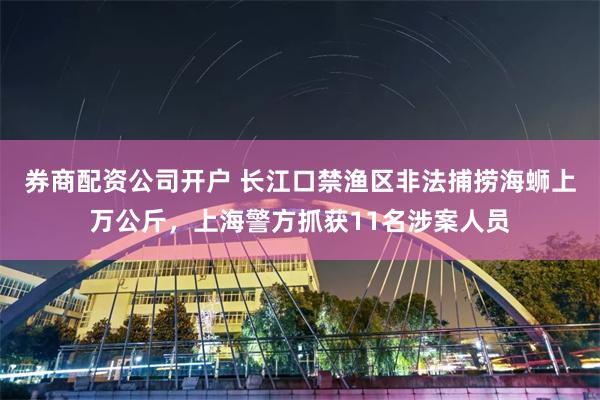券商配资公司开户 长江口禁渔区非法捕捞海蛳上万公斤，上海警方抓获11名涉案人员