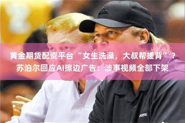 黄金期货配资平台 “女生洗澡，大叔帮搓背” ？苏泊尔回应AI擦边广告：涉事视频全部下架