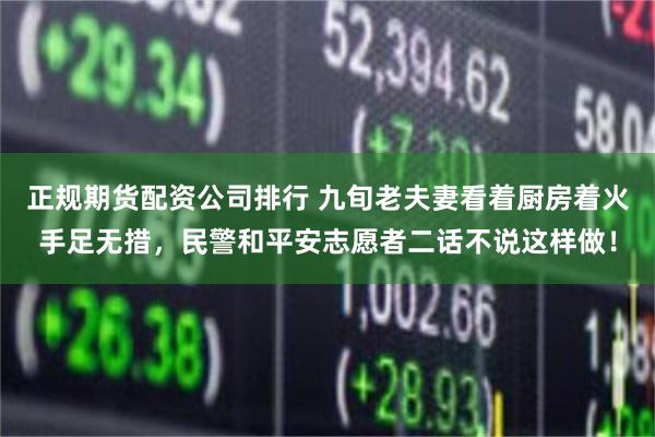 正规期货配资公司排行 九旬老夫妻看着厨房着火手足无措，民警和平安志愿者二话不说这样做！