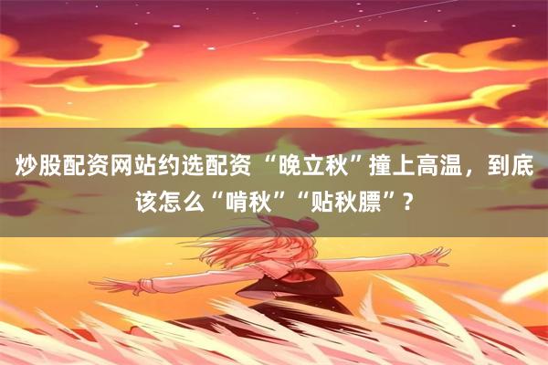 炒股配资网站约选配资 “晚立秋”撞上高温，到底该怎么“啃秋”“贴秋膘”？