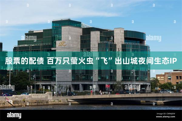 股票的配债 百万只萤火虫“飞”出山城夜间生态IP