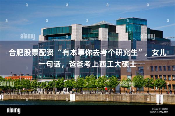 合肥股票配资 “有本事你去考个研究生”，女儿一句话，爸爸考上西工大硕士