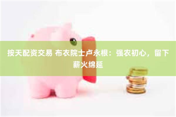 按天配资交易 布衣院士卢永根：强农初心，留下薪火绵延