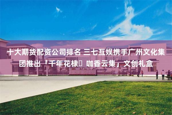十大期货配资公司排名 三七互娱携手广州文化集团推出「千年花棣・咖香云集」文创礼盒