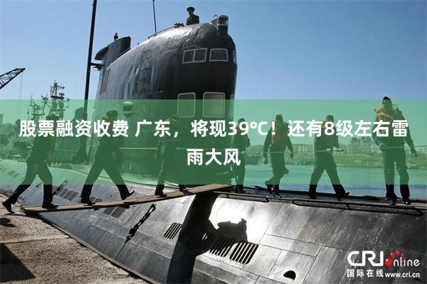 股票融资收费 广东，将现39℃！还有8级左右雷雨大风
