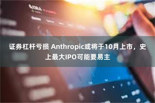 证券杠杆亏损 Anthropic或将于10月上市，史上最大IPO可能要易主