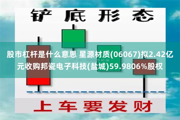 股市杠杆是什么意思 星源材质(06067)拟2.42亿元收购邦瓷电子科技(盐城)59.9806%股权