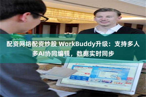 配资网络配资炒股 WorkBuddy升级：支持多人多AI协同编辑，数据实时同步