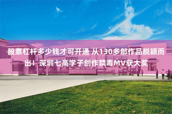 股票杠杆多少钱才可开通 从130多部作品脱颖而出！深圳七高学子创作禁毒MV获大奖