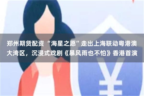 郑州期货配资 “海星之愿”走出上海联动粤港澳大湾区，沉浸式戏剧《暴风雨也不怕》香港首演