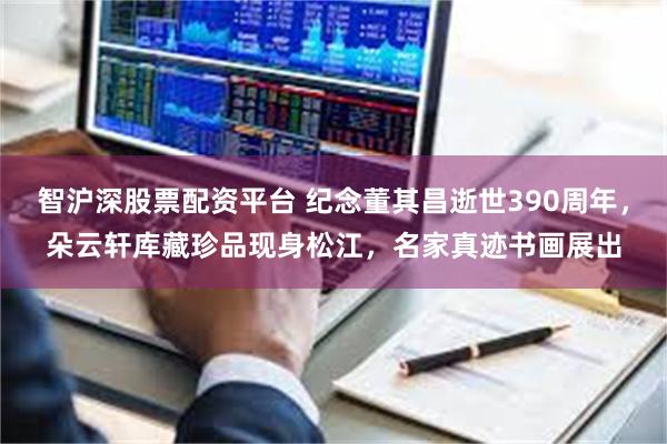 智沪深股票配资平台 纪念董其昌逝世390周年，朵云轩库藏珍品现身松江，名家真迹书画展出