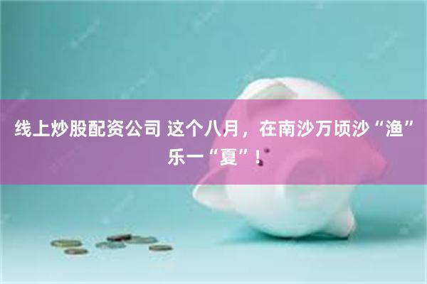 线上炒股配资公司 这个八月，在南沙万顷沙“渔”乐一“夏”！