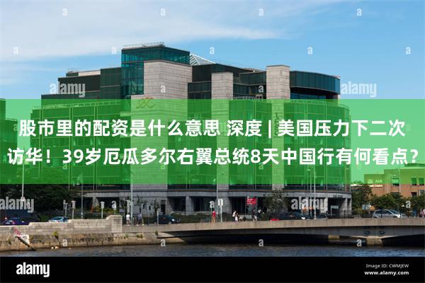 股市里的配资是什么意思 深度 | 美国压力下二次访华！39岁厄瓜多尔右翼总统8天中国行有何看点？