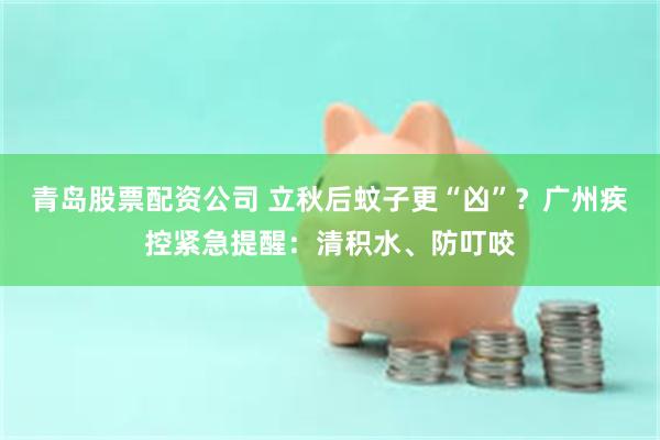 青岛股票配资公司 立秋后蚊子更“凶”?广州疾控紧急提醒:清积水、防叮咬