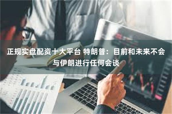 正规实盘配资十大平台 特朗普：目前和未来不会与伊朗进行任何会谈