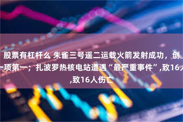 股票有杠杆么 朱雀三号遥二运载火箭发射成功，创造了一项第一；扎波罗热核电站遭遇“最严重事件”,致16人伤亡