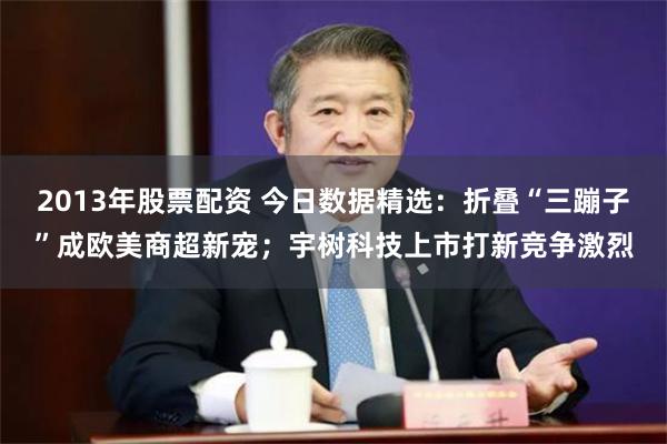 2013年股票配资 今日数据精选：折叠“三蹦子”成欧美商超新宠；宇树科技上市打新竞争激烈