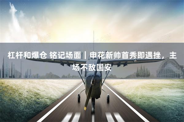 杠杆和爆仓 铭记场面｜申花新帅首秀即遇挫，主场不敌国安