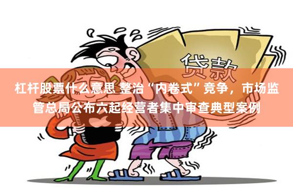 杠杆股票什么意思 整治“内卷式”竞争,市场监管总局公布六起经营者集中审查典型案例