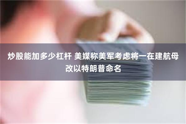 炒股能加多少杠杆 美媒称美军考虑将一在建航母改以特朗普命名