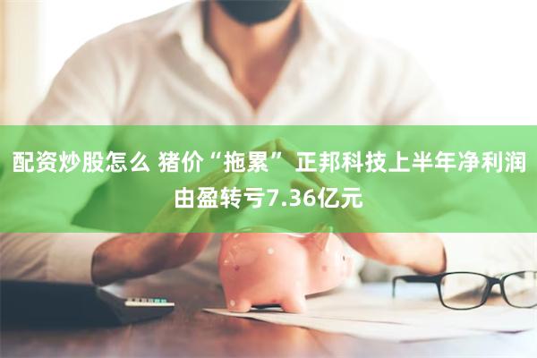 配资炒股怎么 猪价“拖累” 正邦科技上半年净利润由盈转亏7.36亿元