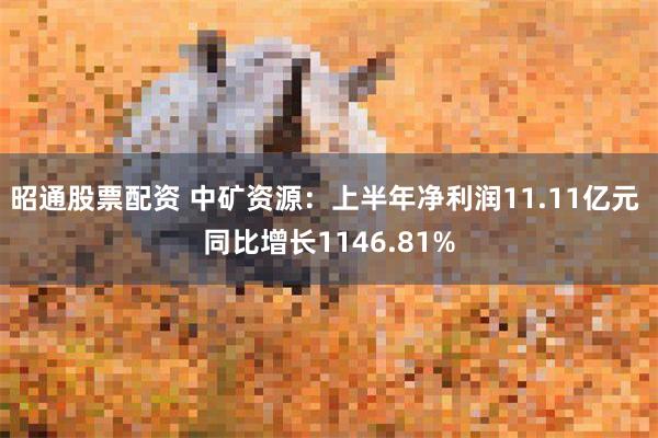 昭通股票配资 中矿资源：上半年净利润11.11亿元 同比增长1146.81%