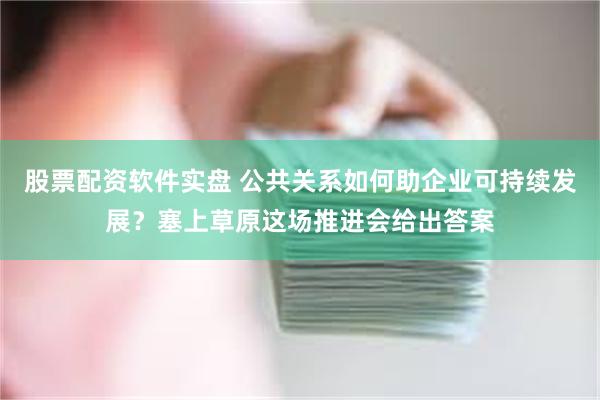 股票配资软件实盘 公共关系如何助企业可持续发展？塞上草原这场推进会给出答案