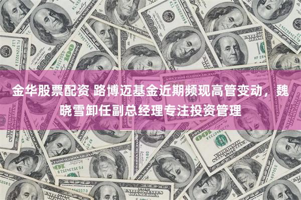 金华股票配资 路博迈基金近期频现高管变动，魏晓雪卸任副总经理专注投资管理
