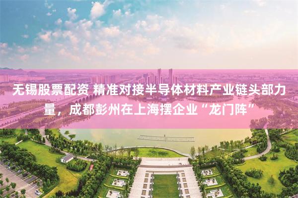 无锡股票配资 精准对接半导体材料产业链头部力量,成都彭州在上海摆企业“龙门阵”